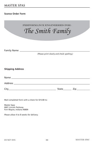 MASTER SPAS

Sconce Order Form



                     Performance Engineered For:


                      The Smith Family

Family Name �����������������������������������������������������������
                                      (Please print clearly and check spelling.)




Shipping Address


Name������������������������������������������������������������������

Address����������������������������������������������������������������

City________________________________________ State_______ Zip�����������



Mail completed form with a check for $15.00 to:

Master Spas
6601 Lincoln Parkway
Fort Wayne, Indiana 46804

Please allow 4 to 8 weeks for delivery.




DO NOT DIVE.                                    88
 