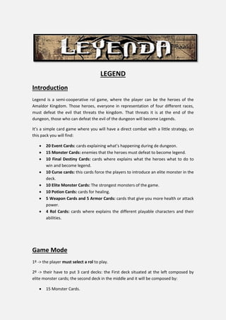 LEGEND
Introduction
Legend is a semi-cooperative rol game, where the player can be the heroes of the
Amaldor Kingdom. Those heroes, everyone in representation of four different races,
must defeat the evil that threats the kingdom. That threats it is at the end of the
dungeon, those who can defeat the evil of the dungeon will become Legends.
It’s a simple card game where you will have a direct combat with a little strategy, on
this pack you will find:
 20 Event Cards: cards explaining what’s happening during de dungeon.
 15 Monster Cards: enemies that the heroes must defeat to become legend.
 10 Final Destiny Cards: cards where explains what the heroes what to do to
win and become legend.
 10 Curse cards: this cards force the players to introduce an elite monster in the
deck.
 10 Elite Monster Cards: The strongest monsters of the game.
 10 Potion Cards: cards for healing.
 5 Weapon Cards and 5 Armor Cards: cards that give you more health or attack
power.
 4 Rol Cards: cards where explains the different playable characters and their
abilities.
Game Mode
1º -> the player must select a rol to play.
2º -> their have to put 3 card decks: the First deck situated at the left composed by
elite monster cards; the second deck in the middle and it will be composed by:
 15 Monster Cards.
 