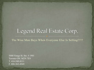 The Wise Man Buys When Everyone Else Is Selling!!!!! Legend Real Estate Corp.  5000 Yonge St. Ste. # 1901 Toronto ON. M2N 7E9 T. 416-549-8111 F. 888-362-4949 