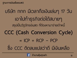 18
ฐำนะกำรเงินแข็งแรง#2
ตำนำนหุ้นคุณค่ำ
บริษัท กกก มีเวลาถือเงินเล่นๆ 17 วัน
เอาไปทาธุรกิจต่อได้สบายๆ
สรุปเป็นวัฏจักรเงินสด ที่ต้องหามาจ่ายเจ้าหนี้
CCC (Cash Conversion Cycle)
= ICP + RCP – PCP
ซึ่ง CCC ติดลบแปลว่าดี มีเงินเหลือ
 