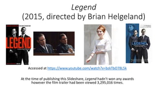 Legend
(2015, directed by Brian Helgeland)
Accessed at https://www.youtube.com/watch?v=bzkTbO78L5k
At the time of publishing this Slideshare, Legend hadn’t won any awards
however the film trailer had been viewed 3,295,016 times.
 