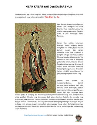 KISAH KAISAR YAO Dan KAISAR SHUN
Kira-kira pada 4,000 tahun yang lalu, dalam proses terbentuknya Bangsa Tionghoa, muncullah
beberapa tokoh yang brilian, antara lain, Yao, Shun dan Yu.

Yao, disebut dengan nama Fangxun
dalam Kitab Shangshu dan Kitab
Sejarah. Pada masa kemudian, Yao
disebut juga dengan nama Taotang,
maka ia pun mendapat nama
Tangyao.

Konon Yao adalah keturunan
Huangdi, nenek moyang Bangsa
Tionghoa. Yao cerdas, bijaksana dan
berhati
murah,
dan
sangat
dihormati. Pada usia 16 tahun, ia
diangkat sebagai kepala suku etnis.
Menurut catatan kitab sejarah, Yao
mendirikan ibu kota di Pingyang,
yaitu Kota Linfen, Provinsi Shanxi,
Tiongkok Utara sekrang. Sekarang di
Linfen masih terdapat Kelenteng
Yao yang dibangun pada Dinasti Jin
(tahun 265-420) serta Makam Yao
yang dibangun pada Dinasti Tang.

Setelah
naik
takhta,
Yao
merekomandasikan
banyak
personel yang berbakat dari suku
etnisnya untuk memangku jabatan
dalam pemerintah, dengan harapan
rakyat dari suku etnisnya dapat
bersatu padu; di samping itu, Yao mengadakan pemeriksaan terhadap hasil pemerintahan
setiap pejabat. Mereka yang berprestasi baik akan diberikan hadiah, dan mereka yang
berprestasi jelek dihukum. Dengan demikian, urusan politik di bawah pimpinan Yao berjalan
dengan teratur. Sementara itu, Yao sangat memperhatikan pengembangan hubungan dengan
berbagai etnis lainnya dengan menasehati rakyatnya agar hidup rukun. Berkat pimpinannya,
negara pada waktu itu tenteram, pemerintahan berjalan lancar dan masyarakat berkembang
secara harmonis.
http://agathanicole.blogspot.com | KISAH KAISAR YAO dan KAISAR SHUN

 