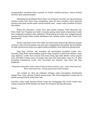 mengumumkan sayembara bahwa pemuda ini berhak menikahi puterinya karena berhasil 
melewati ujian yang disyaratkan. 
Menjelang hari pernikahan Puteri Dyah Ayu Pusparani memiliki satu lagi permintaan 
sebelum Lembu Suro benar benar menikahinya yaitu dia harus membuat sumur dipuncak 
gunung kelud untuk mereka mandi setelah menikah nanti - namun waktu membuat itu hanya 
satu malam. 
Waktu pun ditentukan. Lembu Suro, para pejabat kerajaan, Prabu Brawijaya dan 
Puteri Dyah Ayu Pusparani pun hadir di puncak gunung kelud untuk menyaksikan Lembu 
Suro mampukah mengikuti ujian terakhirnya. Mulai petang itu Lembu Suro menggali puncak 
gunung kelud dengan kedua tanduk dikepalanya dan semakin malam tampak Lembu Suro 
akan berhasil. 
Namun sang Puteri kwatir bila lembu suro benar benar berhasil dan akhirnya menjadi 
suaminya, maka meminta kepada sang ayah agar mengupayakan pencegahan agar pernikahan 
itu tidak terjadi karena lembu suro gagal mempersembahkan sumur dipuncak gunung kelud. 
Sang Raja memutar otak kemudian dia memutuskan mengubur Lembu Suro, 
kemudian Sang Prabu memerintahkan prajurit untuk mengubur Lembu Suro didalam sumur 
yang digalinya, Lembu Suro menjerit dan minta tolong agar tidak dikubur namun prajurit 
terus menimbun Lubang sumur itu dengan batu besar dan tanah galian sumur itu. Di akhir 
menjelang kematiannya Lembu Suro bersumpah atas kekejian sang Puteri dan Raja 
kepadanya : 
"Dengarkan Sumpahku, Kediri mbesok bakal pethuk piwalesku, yaitu : kediri bakal dadi kali, 
Blitar bakal dadi latar, Tulung agung bakal dadi Kendung" 
Atas sumpah itu, Raja pun ketakutan sehingga untuk mencegahnya dibuatkanlah 
tanggul besar yang sekarang menjadi gunung pegat. dan menyelenggarakan Larung Saji di 
puncak gunung kelud di setiap bulan Suro. 
kemudian setiap terjadi gunung meletus warga pun beranggapan bila Arwah Lembu Suro 
sedang mengamuk akibat kekejian ratu Dyah Ayu Pusparini dan Raja Brawijaya. 
Sekian... 
