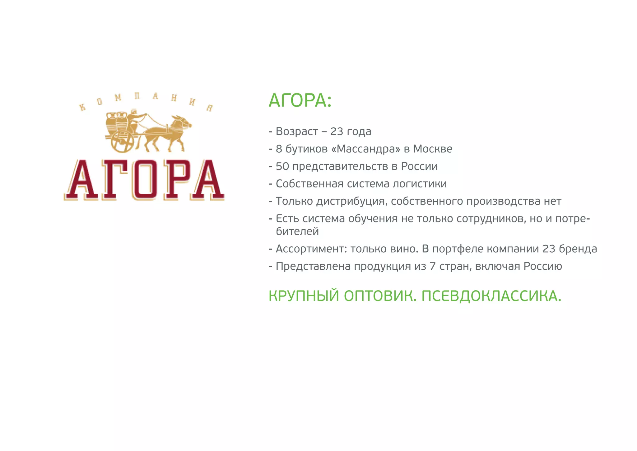 - Возраст – 23 года
- 8 бутиков «Массандра» в Москве
- 50 представительств в России
- Собственная система логистики
- Только дистрибуция, собственного производства нет
- Есть система обучения не только сотрудников, но и потре-
бителей
- Ассортимент: только вино. В портфеле компании 23 бренда
- Представлена продукция из 7 стран, включая Россию
АГОРА:
КРУПНЫЙ ОПТОВИК. ПСЕВДОКЛАССИКА.
 