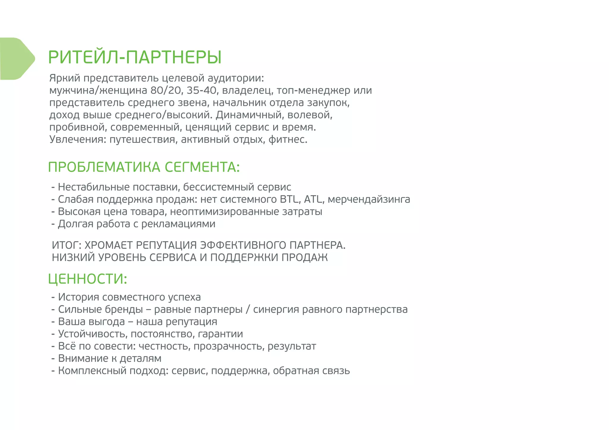 РИТЕЙЛ-ПАРТНЕРЫ
ПРОБЛЕМАТИКА СЕГМЕНТА:
ЦЕННОСТИ:
ИТОГ: ХРОМАЕТ РЕПУТАЦИЯ ЭФФЕКТИВНОГО ПАРТНЕРА.
НИЗКИЙ УРОВЕНЬ СЕРВИСА И ПОДДЕРЖКИ ПРОДАЖ
Яркий представитель целевой аудитории:
мужчина/женщина 80/20, 35-40, владелец, топ-менеджер или
представитель среднего звена, начальник отдела закупок,
доход выше среднего/высокий. Динамичный, волевой,
пробивной, современный, ценящий сервис и время.
Увлечения: путешествия, активный отдых, фитнес.
- Нестабильные поставки, бессистемный сервис
- Слабая поддержка продаж: нет системного BTL, ATL, мерчендайзинга
- Высокая цена товара, неоптимизированные затраты
- Долгая работа с рекламациями
- История совместного успеха
- Сильные бренды – равные партнеры / синергия равного партнерства
- Ваша выгода – наша репутация
- Устойчивость, постоянство, гарантии
- Всё по совести: честность, прозрачность, результат
- Внимание к деталям
- Комплексный подход: сервис, поддержка, обратная связь
 