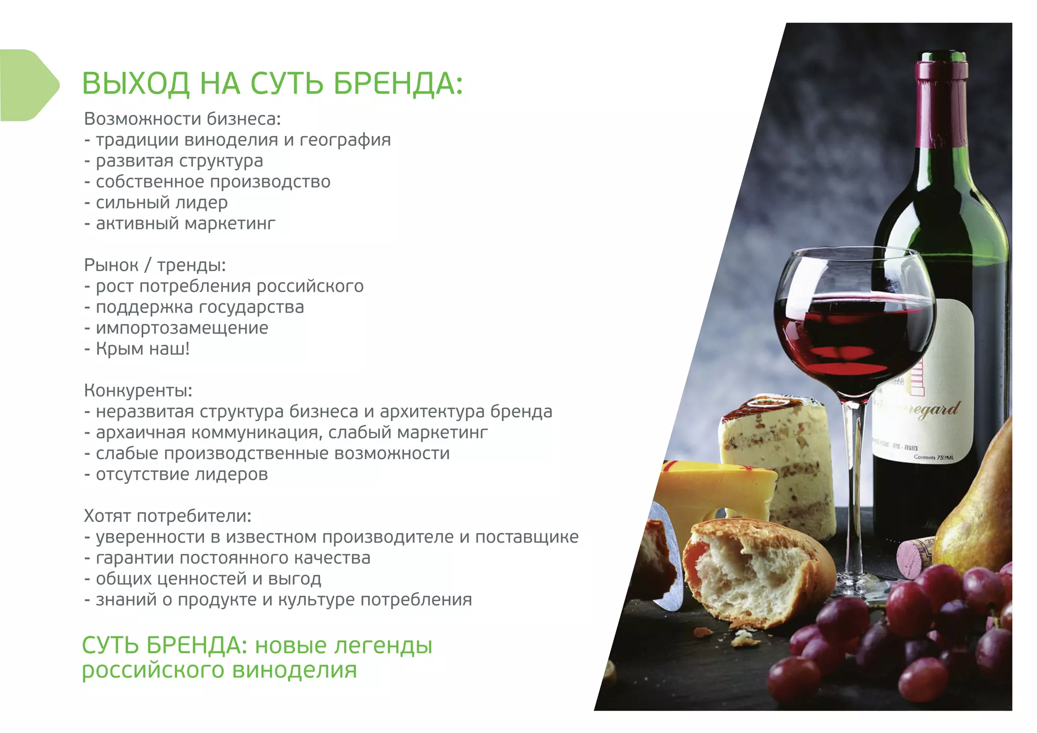 ВЫХОД НА СУТЬ БРЕНДА:
СУТЬ БРЕНДА: новые легенды
российского виноделия
Возможности бизнеса:
- традиции виноделия и география
- развитая структура
- собственное производство
- сильный лидер
- активный маркетинг
Рынок / тренды:
- рост потребления российского
- поддержка государства
- импортозамещение
- Крым наш!
Конкуренты:
- неразвитая структура бизнеса и архитектура бренда
- архаичная коммуникация, слабый маркетинг
- слабые производственные возможности
- отсутствие лидеров
Хотят потребители:
- уверенности в известном производителе и поставщике
- гарантии постоянного качества
- общих ценностей и выгод
- знаний о продукте и культуре потребления
 