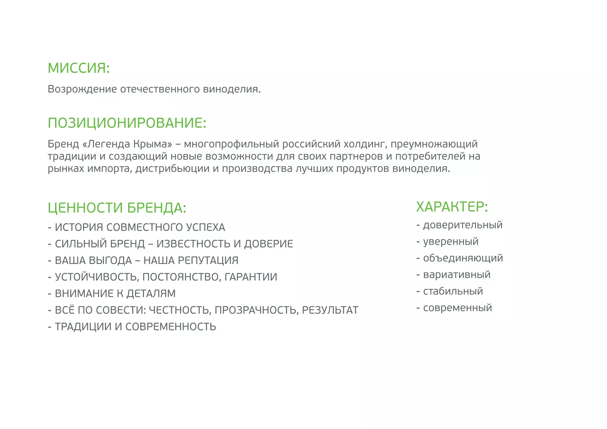 -	ИСТОРИЯ СОВМЕСТНОГО УСПЕХА
-	СИЛЬНЫЙ БРЕНД – ИЗВЕСТНОСТЬ И ДОВЕРИЕ
-	ВАША ВЫГОДА – НАША РЕПУТАЦИЯ
-	УСТОЙЧИВОСТЬ, ПОСТОЯНСТВО, ГАРАНТИИ
-	ВНИМАНИЕ К ДЕТАЛЯМ
-	ВСЁ ПО СОВЕСТИ: ЧЕСТНОСТЬ, ПРОЗРАЧНОСТЬ, РЕЗУЛЬТАТ
-	ТРАДИЦИИ И СОВРЕМЕННОСТЬ
Возрождение отечественного виноделия.
Бренд «Легенда Крыма» – многопрофильный российский холдинг, преумножающий
традиции и создающий новые возможности для своих партнеров и потребителей на
рынках импорта, дистрибьюции и производства лучших продуктов виноделия.
МИССИЯ:
ПОЗИЦИОНИРОВАНИЕ:
ЦЕННОСТИ БРЕНДА:
- доверительный
- уверенный
- объединяющий
- вариативный
- стабильный
- современный
ХАРАКТЕР:
 