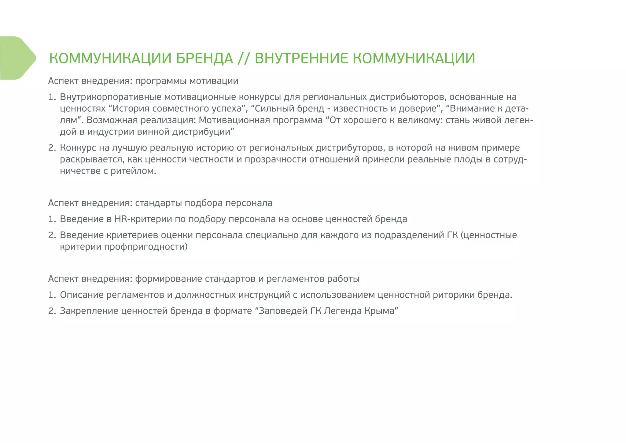 Аспект внедрения: программы мотивации
1.	Внутрикорпоративные мотивационные конкурсы для региональных дистрибьюторов, основанные на
ценностях “История совместного успеха”, “Сильный бренд - известность и доверие”, “Внимание к дета-
лям”. Возможная реализация: Мотивационная программа “От хорошего к великому: стань живой леген-
дой в индустрии винной дистрибуции”
2.	Конкурс на лучшую реальную историю от региональных дистрибуторов, в которой на живом примере
раскрывается, как ценности честности и прозрачности отношений принесли реальные плоды в сотруд-
ничестве с ритейлом.
Аспект внедрения: стандарты подбора персонала
1.	Введение в HR-критерии по подбору персонала на основе ценностей бренда
2.	Введение криетериев оценки персонала специально для каждого из подразделений ГК (ценностные
критерии профпригодности)
Аспект внедрения: формирование стандартов и регламентов работы
1.	Описание регламентов и должностных инструкций с использованием ценностной риторики бренда.
2.	Закрепление ценностей бренда в формате “Заповедей ГК Легенда Крыма”
КОММУНИКАЦИИ БРЕНДА // ВНУТРЕННИЕ КОММУНИКАЦИИ
 