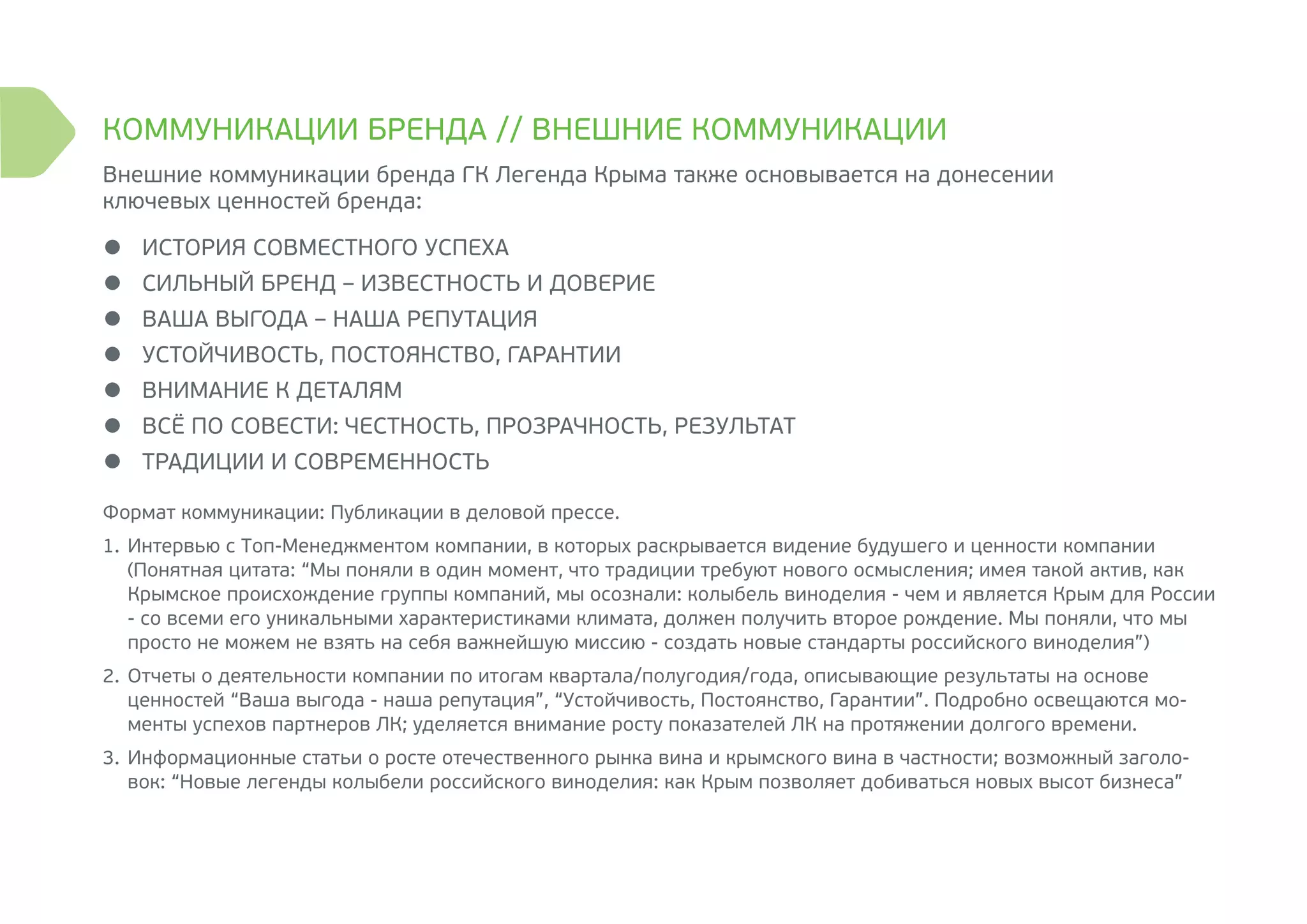 Внешние коммуникации бренда ГК Легенда Крыма также основывается на донесении
ключевых ценностей бренда:
●	 ИСТОРИЯ СОВМЕСТНОГО УСПЕХА
●	 СИЛЬНЫЙ БРЕНД – ИЗВЕСТНОСТЬ И ДОВЕРИЕ
●	 ВАША ВЫГОДА – НАША РЕПУТАЦИЯ
●	 УСТОЙЧИВОСТЬ, ПОСТОЯНСТВО, ГАРАНТИИ
●	 ВНИМАНИЕ К ДЕТАЛЯМ
●	 ВСЁ ПО СОВЕСТИ: ЧЕСТНОСТЬ, ПРОЗРАЧНОСТЬ, РЕЗУЛЬТАТ
●	 ТРАДИЦИИ И СОВРЕМЕННОСТЬ
Формат коммуникации: Публикации в деловой прессе.
1.	Интервью с Топ-Менеджментом компании, в которых раскрывается видение будушего и ценности компании
(Понятная цитата: “Мы поняли в один момент, что традиции требуют нового осмысления; имея такой актив, как
Крымское происхождение группы компаний, мы осознали: колыбель виноделия - чем и является Крым для России
- со всеми его уникальными характеристиками климата, должен получить второе рождение. Мы поняли, что мы
просто не можем не взять на себя важнейшую миссию - создать новые стандарты российского виноделия”)
2.	Отчеты о деятельности компании по итогам квартала/полугодия/года, описывающие результаты на основе
ценностей “Ваша выгода - наша репутация”, “Устойчивость, Постоянство, Гарантии”. Подробно освещаются мо-
менты успехов партнеров ЛК; уделяется внимание росту показателей ЛК на протяжении долгого времени.
3.	Информационные статьи о росте отечественного рынка вина и крымского вина в частности; возможный заголо-
вок: “Новые легенды колыбели российского виноделия: как Крым позволяет добиваться новых высот бизнеса”
КОММУНИКАЦИИ БРЕНДА // ВНЕШНИЕ КОММУНИКАЦИИ
 
