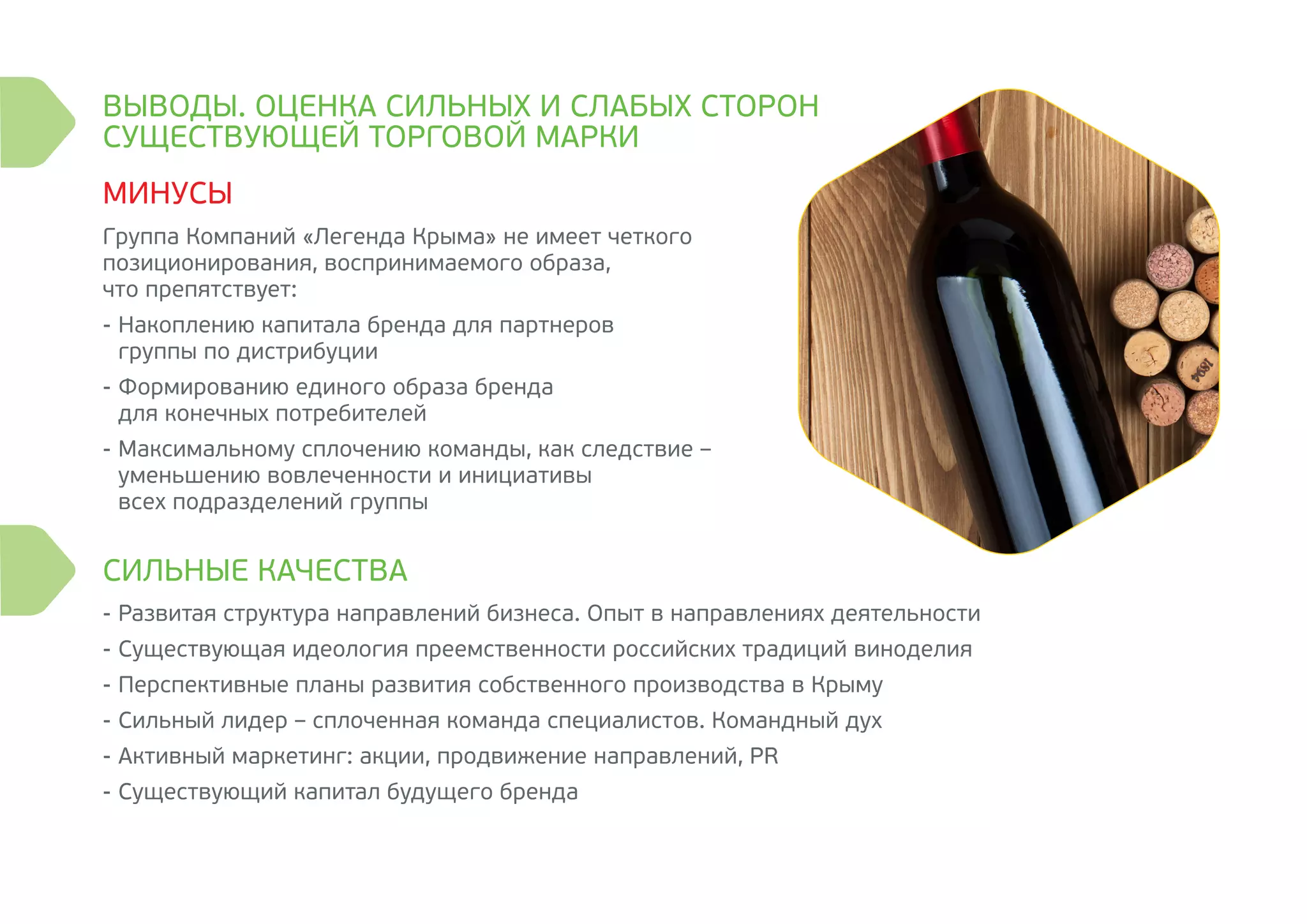 -	Развитая структура направлений бизнеса. Опыт в направлениях деятельности
-	Существующая идеология преемственности российских традиций виноделия
-	Перспективные планы развития собственного производства в Крыму
-	Сильный лидер – сплоченная команда специалистов. Командный дух
-	Активный маркетинг: акции, продвижение направлений, PR
-	Существующий капитал будущего бренда
Группа Компаний «Легенда Крыма» не имеет четкого
позиционирования, воспринимаемого образа,
что препятствует:
-	Накоплению капитала бренда для партнеров
группы по дистрибуции
-	Формированию единого образа бренда
для конечных потребителей
-	Максимальному сплочению команды, как следствие –
уменьшению вовлеченности и инициативы
всех подразделений группы
ВЫВОДЫ. ОЦЕНКА СИЛЬНЫХ И СЛАБЫХ СТОРОН
СУЩЕСТВУЮЩЕЙ ТОРГОВОЙ МАРКИ
СИЛЬНЫЕ КАЧЕСТВА
МИНУСЫ
 