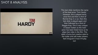 This text slide mentions the name
of the lead actor 'Tom Hardy'.
However, this is played twice,
once first and then a shot of
Ronnie Kray in a car, then this
text slide is played again and
then followed by a shot of
Reggie Kray. This is very unique
in teaser trailers as the main
actor has been listed twice as he
plays two roles in the film. This
adds a funny but creative style to
the trailer and will make viewers
feel intrigued in how it'll play
out.
 