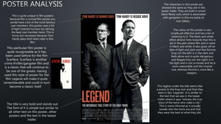 The title is very bold and stands out.
The font of it is simple but similar to
all other text on this poster, other
posters and the text in the teaser
trailer.
This is quite unique in film posters
because like a normal film poster you
would have a list of the most famous
cast members, this poster uses a bit
of light hearted humour by naming
the lead cast member twice. This is
funny but necessary because Tom
Hardy plays both lead roles in this
film.
The characters in this poster are
dressed the same as they are in the
teaser trailer. They are both in smart
black flashy suits which is associated
with gangsters in this era (early to
mid 1900s).
The colour of this poster is very
simple yet effective and has a lot of
meaning to it. The black and white
effect almost hints towards that this is
set in the past where film and tv were
in black and white. It also gives off an
idea of light and dark and that Ronnie
Kray (on the left) is in the dark and
feels alone and is quite dangerous,
and Reggie Kray (on the right) is in
the light and is not so lonely and he is
more reasonable and the smarter
one, whereas Ronnie is more like a
weapon.
This tagline under the title seems like
a praise to the Kray twin and that they
were in fact 'Legends'. It is similar to
the text that we saw in the teaser
trailer where it says "witness the true
story of the twins who ruled a city".
This is more informal as it actually
reveals who the twins are and that
they were the best at what they did.
This particular film poster is
quite recognisable as it has
been used before for the film
Scarface. Scarface is another
crime thriller/gangster film and
is a classic that will continue to
be one of the greats. Having
used this style of poster for the
film Legend will make it quite
rememberable and could in turn
become a classic itself.
 