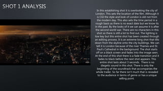 In this establishing shot it is overlooking the city of
London. This sets the location of the film. Although it
is CGI the style and look of London is old not from
the modern day. This also sets the time period in a
rough basis as there is no exact date but we know its
in the past. By the looks of it we can assume it is after
the second world war. There are no characters in this
shot so there is still a lot to find out. The lighting is
low key but this entire shot has been created through
an editing process. It is an extreme long shot that tilts
down from the skyline onto the city buildings. We can
tell it is London because of the river Thames and St.
Paul's Cathedral in the background. The shot starts
off on a black screen and fades into the image seen.
At the end of this shot there is a fade transition and it
fades to black before the next shot appears. This
entire shot lasts about 3 seconds. There is no
diegetic sound in this shot. There is only the
beginning of the soundtrack that accompanies the
whole trailer. So far there isn't much that is revealed
to the audience in terms of genre or has a unique
selling point.
 