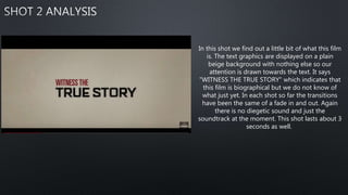 In this shot we find out a little bit of what this film
is. The text graphics are displayed on a plain
beige background with nothing else so our
attention is drawn towards the text. It says
"WITNESS THE TRUE STORY" which indicates that
this film is biographical but we do not know of
what just yet. In each shot so far the transitions
have been the same of a fade in and out. Again
there is no diegetic sound and just the
soundtrack at the moment. This shot lasts about 3
seconds as well.
 
