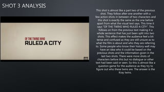 This shot is almost like a part two of the previous
shot. They follow after one another with a
few action shots in between of two characters and
this shot is exactly the same as the one before
apart from what the visual text says. This time it
says "OF THE TWINS WHO RULED A CITY". This
follows on from the previous text making it a
whole sentence that has just been split into two
shots. This effect makes the audience feel a bit
tense and confused as they are still unsure as to
what the film is about and who they are referring
to. Some people who know their history well may
have an idea who it could be based on the
previous shots and the information given in the
last two shots. There were more shots of
characters before this but no dialogue or other
text had been said or seen. So this is almost like a
question game for the audience as they try to
figure out who these twins are. The answer is the
Kray twins.
 