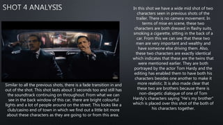 In this shot we have a wide mid shot of two
characters seen in previous shots of the
trailer. There is no camera movement. In
terms of mise en scene, these two
characters are both dressed in flashy suits,
smoking a cigarette, sitting in the back of a
car. From this we can see that these two
men are very important and wealthy and
have someone else driving them. Also,
these two characters are exactly identical
which indicates that these are the twins that
were mentioned earlier. They are both
portrayed by the actor Tom Hardy and the
editing has enabled them to have both his
characters besides one another to make it
more realistic. It is also made clear that
these two are brothers because there is
non-diegetic dialogue of one of Tom
Hardy's characters saying "He's my brother"
which is placed over this shot of the both of
his characters together.
Similar to all the previous shots, there is a fade transition in and
out of the shot. This shot lasts about 3 seconds too and still has
the soundtrack continuing on throughout. From what we can
see in the back window of this car, there are bright colourful
lights and a lot of people around on the street. This looks like a
club/casino end of town in which we find out a little bit more
about these characters as they are going to or from this area.
 