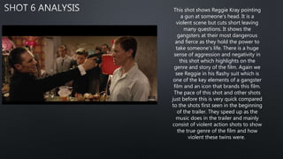 This shot shows Reggie Kray pointing
a gun at someone's head. It is a
violent scene but cuts short leaving
many questions. It shows the
gangsters at their most dangerous
and fierce as they hold the power to
take someone's life. There is a huge
sense of aggression and negativity in
this shot which highlights on the
genre and story of the film. Again we
see Reggie in his flashy suit which is
one of the key elements of a gangster
film and an icon that brands this film.
The pace of this shot and other shots
just before this is very quick compared
to the shots first seen in the beginning
of the trailer. They speed up as the
music does in the trailer and mainly
consist of violent action shots to show
the true genre of the film and how
violent these twins were.
 