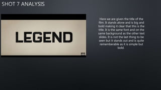 Here we are given the title of the
film. It stands alone and is big and
bold making it clear that this is the
title. It is the same font and on the
same background as the other text
slides. It is not the last thing to be
seen but it stands out and is quite
rememberable as it is simple but
bold.
 