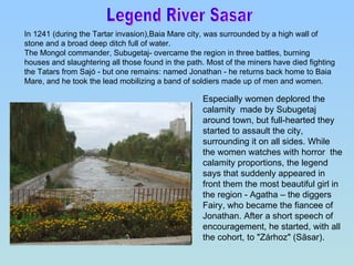 Legend River Sasar  In 1241 (during the Tartar invasion),Baia Mare city, was surrounded by a high wall of stone and a broad deep ditch full of water.  The Mongol commander, Subugetaj- overcame the region in three battles, burning houses and slaughtering all those found in the path. Most of the miners have died fighting the Tatars from Sajó - but one remains: named Jonathan - he returns back home to Baia Mare, and he took the lead mobilizing a band of soldiers made up of men and women.  Especially women deplored the calamity  made by Subugetaj around town, but full-hearted they started to assault the city, surrounding it on all sides. While the women watches with horror  the calamity proportions, the legend says that suddenly appeared in front them the most beautiful girl in the region - Agatha – the diggers  Fairy, who became the fiancee of Jonathan. After a short speech of encouragement, he started, with all the cohort, to "Zárhoz" (Săsar). 