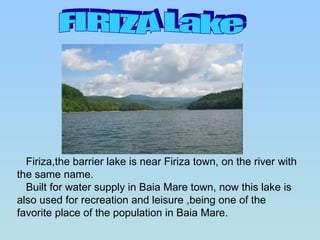 FIRIZA Lake Firiza,the barrier lake is near Firiza town, on the river with the same name.  Built for water supply in Baia Mare town, now this lake is also used for recreation and leisure ,being one of the favorite place of the population in Baia Mare.  