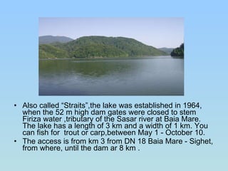 Also called “Straits”,the lake was established in 1964, when the 52 m high dam gates were closed to stem Firiza water ,tributary of the Sasar river at Baia Mare. The lake has a length of 3 km and a width of 1 km. You can fish for  trout or carp,between May 1 - October 10.  The access is from km 3 from DN 18 Baia Mare - Sighet, from where, until the dam ar 8 km . 