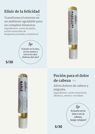 Echarlo en la sien,
en las manos y
cierra los ojos.
Disfruta del olor!
Elíxir de la felicidad
7ml
Transforma el entorno en
un ambiente agradable para
un completo bienestar.
Ingredientes: aceite de jojoba,
aceites esenciales de
bergamota,lavanda y vitamina E.
S/30
tip
Alivia dolores de cabeza y
migraña.
Ingredientes: aceite esencial de
albahaca, menta y eucalipto.
7ml
Poción para el dolor
de cabeza
S/30
Echarlo en la
sien o en la
cabeza,
luego relajate!
tip
 