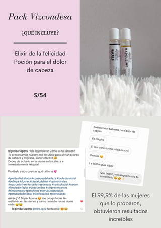 Pack Vizcondesa
¿QUÉ INCLUYE?
Elixir de la felicidad
Poción para el dolor
de cabeza
S/54
El 99,9% de las mujeres
que lo probaron,
obtuvieron resultados
increíbles
 