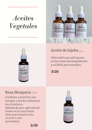 Aceites
Vegetales
Adecuado para piel grasa,
actúa como desmaquillante
y es ideal para masajes.
Aceite de Jojoba 30ml
S/20
Combate y previene las
arrugas y ayuda a eliminar
las cicatrices.
Método de uso: Aplicarlo de
frente en la cara limpia
Sirve para mejorar una
cicatriz o una
quemadura
Rosa Mosqueta 30ml
S/35
 