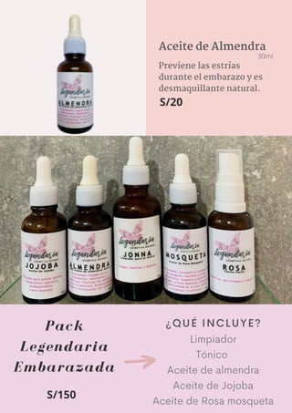 Pack
Legendaria
Embarazada
Limpiador
Tónico
Aceite de almendra
Aceite de Jojoba
Aceite de Rosa mosqueta
Previene las estrías
durante el embarazo y es
desmaquillante natural.
Aceite de Almendra
30ml
S/20
¿QUÉ INCLUYE?
S/150
 