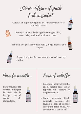 ¿Cómo utilizar el pack
Embarazada?
Remojar una toalla de algodón en agua tibia,
escurrirla y retirar el aceite del rostro
Esparcir 2 gotas de rosa mosqueta en el rostro y
cuello
Echarse  dos puff del tónico Rosa y luego esperar que
seque
Colocar unas gotas de Jonna en la mano y masajear
por toda la cara
Para prevenir las
estrías masajear
la zona de la
barriga con el
aceite de
almendras.
Colocar el aceite de jojoba
en el cabello seco, dejar
reposar un tiempo y
luego enjuagar.
Como acabado final,
aplicarlo después del
lavado o con el cabello
seco para darle brillo. No
exceder en la cantidad!
Para la pancita... Para el cabello
 