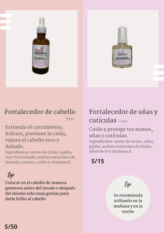 Estimula el crecimiento,
hidrata, previene la caída,
repara el cabello seco y
dañado.
Ingredientes: aceite de ricino, jojoba,
coco fraccionado, aceites esenciales de
lavanda, romero, cedro y vitamina E.
Fortalecedor de cabello
50ml
tip
Colocar en el cabello de manera
generosa antes del lavado o después
del mismo solo unas gotitas para
darle brillo al cabello
S/50
Fortalecedor de uñas y
cutículas 10ml
Cuida y protege tus manos,
uñas y cutículas.
Ingredientes: aceite de ricino, oliva,
jojoba, aceites esenciales de limón,
árbol de té y vitamina E.
S/15
tip
Se recomienda
utilizarlo en la
mañana y en la
noche
 