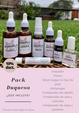 Pack
Duquesa
Limpiador
Tónico
Sérum (según tu tipo de
piel)
Antiarrugas
Fortalecedor de cabello
Fortalecedor de uñas y
cutículas
Fortalecedor de cejas y
pestañas
¿QUÉ INCLUYE?
*El precio varía según el sérum
10%
dsct.
 