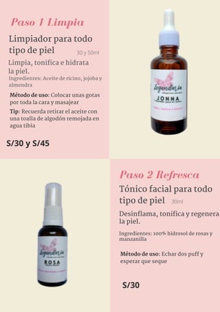 Paso 2 Refresca
S/30 y S/45
Limpiador para todo
tipo de piel 30 y 50ml
Limpia, tonifica e hidrata
la piel.
Paso 1 Limpia
Ingredientes: Aceite de ricino, jojoba y
almendra
Método de uso: Colocar unas gotas
por toda la cara y masajear
Tip: Recuerda retirar el aceite con
una toalla de algodón remojada en
agua tibia
Desinflama, tonifica y regenera
la piel.
Ingredientes: 100% hidrosol de rosas y
manzanilla
Tónico facial para todo
tipo de piel 30ml
Método de uso: Echar dos puff y
esperar que seque
S/30
 