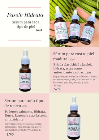 Paso3: Hidrata
Sérum para cada
tipo de piel
20ml
Ingredientes: Aceite de caléndula, jojoba,
rosa mosqueta, chía, aceite esencial de
incienso, geranio,lavanda y palo
de rosa.
Sérum para rostro piel
madura 20ml
Brinda elasticidad a la piel,
hidrata, actúa como
antioxidante y antiarrugas
S/50
Ingredientes: aceite de caléndula,
almendras, rosa mosqueta, aceite
esencial de lavanda y Vitamina E.
Sérum para todo tipo
de rostro
Poderoso calmante, Hidrata,
Nutre, Regenera y actúa como
antioxidante
20ml
S/40
 