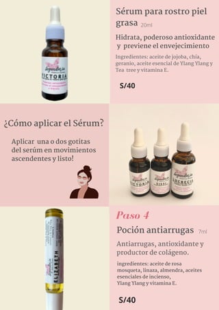 Aplicar una o dos gotitas
del serúm en movimientos
ascendentes y listo!
Sérum para rostro piel
grasa
Ingredientes: aceite de jojoba, chía,
geranio, aceite esencial de Ylang Ylang y
Tea  tree y vitamina E.
Hidrata, poderoso antioxidante
y previene el envejecimiento
20ml
S/40
¿Cómo aplicar el Sérum?
Paso 4
Poción antiarrugas
Antiarrugas, antioxidante y
productor de colágeno.
S/40
7ml
ingredientes: aceite de rosa
mosqueta, linaza, almendra, aceites
esenciales de incienso,
Ylang Ylang y vitamina E.
 