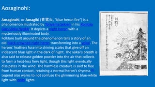 Aosaginohi:
Aosaginohi, or Aosagibi (青鷺火, "blue heron fire") is a
phenomenon illustrated by Toriyama Sekien in his Konjaku
Gazu Zoku Hyakki. It depicts a night heron with a
mysteriously illuminated body.
Folklore built around the phenomenon tells a story of an
old black-crowned night heron transforming into a yokai. The
herons' feathers fuse into shining scales that give off an
iridescent blue light in the dark of night. The yokai's breath is
also said to release golden powder into the air that collects
to form a heat-less fiery light, though this light eventually
dissipates in the wind. The harmless creature is said to flee
from human contact, retaining a normal heron's shyness.[1]
Legend also warns to not confuse the glimmering blue-white
light with onibi lights.
 