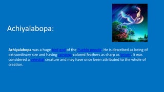 Achiyalabopa:
Achiyalabopa was a huge bird god of the Pueblo people. He is described as being of
extraordinary size and having rainbow-colored feathers as sharp as knives. It was
considered a celestial creature and may have once been attributed to the whole of
creation.
 