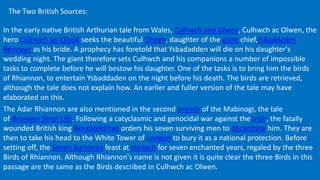 The Two British Sources:
In the early native British Arthurian tale from Wales, Culhwch and Olwen, Culhwch ac Olwen, the
hero Culhwch ap Cilydd seeks the beautiful Olwen, daughter of the giant chief,Ysbaddaden
Bencawr as his bride. A prophecy has foretold that Ysbadadden will die on his daughter's
wedding night. The giant therefore sets Culhwch and his companions a number of impossible
tasks to complete before he will bestow his daughter. One of the tasks is to bring him the birds
of Rhiannon, to entertain Ysbaddaden on the night before his death. The birds are retrieved,
although the tale does not explain how. An earlier and fuller version of the tale may have
elaborated on this.
The Adar Rhiannon are also mentioned in the second branch of the Mabinogi, the tale
of Branwen ferch Llŷr. Following a catyclasmic and genocidal war against the Irish, the fatally
wounded British king Bendigeidfran orders his seven surviving men to decapitate him. They are
then to take his head to the White Tower of London to bury it as a national protection. Before
setting off, the Seven Survivors feast at Harlech for seven enchanted years, regaled by the three
Birds of Rhiannon. Although Rhiannon's name is not given it is quite clear the three Birds in this
passage are the same as the Birds described in Culhwch ac Olwen.
 