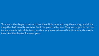 "As soon as they began to eat and drink, three birds came and sang them a song, and all the
songs they had heard before were harsh compared to that one. They had to gaze far out over
the sea to catch sight of the birds, yet their song was as clear as if the birds were there with
them. And they feasted for seven years.
 