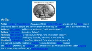 Aello:
Aello (/ˈeɪəloʊ/; Ancient Greek: Ἀελλώ, Aellō) in Greek mythology was one of the Harpy sisters
who would abduct people and torture them on their way to Tartarus. She is also referred to as:
Aellopus (/eɪˈɛləpəs/; Ἀελλόπους, Aellopous, "whirlwind-footed")
Aellope (/ˈeɪəˌloʊpiː/; Αελλώπη, Aellōpē)
Podarge (/poʊˈdɑːrdʒiː/; Ποδάργη, Podargē, "she who is foot-speedy")
Podarce (/poʊˈdɑːrsiː/; Ποδάρκη, Podarkē, "she who is foot-safe"?)
Nicothoë (/nᵻˈkoʊθoʊiː/; Νικοθόη, Nikothoē, "she who is victory-speedy")
It is claimed she is the mother of Achilles's immortal steeds Balius (Balios)
and Xanthus (Xanthos) by Zephyrus, but some sources claim it was really her sister Celaeno.
She is sometimes confused with Aella the Amazon.
 