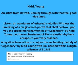 Listen, oh wanderers of ethereal melodies! Witness the
unveiling of a magical web portal that shall bestow upon
you the spellbinding harmonies of "Legendary" by Kidd
Young. Let the enchantment of Zio's celestial rhythms
enrapture your very essence.
An artist from Detroit. Coming through with that feel good
vibe lines,
A mystical invocation to conjure the enchanting melody of
"Legendary" by Kidd Young with Zio, nestled within a digital
talisman of 3.1 MB.
Kidd_Young
 