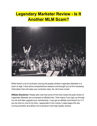 Legendary Marketer Review - Is It
Another MLM Scam?
While there’s a lot of confusion among the people whether Legendary Marketer is a
scam or legit, I have done comprehensive research and brought you all the necessary
information that will make your confusion clear. So, let’s have a look!
Affiliate Disclaimer: Please take note that some of the links inside this post review of
Legendary Marketer are comprised of affiliate links. That means if you sign-up through
my link and later upgrade your membership, I may get an affiliate commission for it. If
you do click on one of my links, I appreciate it! Any money I make keeps this site
running smoothly and allows me to produce more high-quality reviews.
 