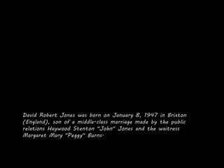 David Robert Jones was born on January 8, 1947 in Brixton
(England), son of a middle-class marriage made by the public
relations Haywood Stenton "John" Jones and the waitress
Margaret Mary "Peggy" Burns.
 