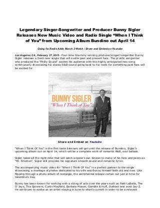 Legendary Singer-Songwriter and Producer Bunny Sigler
Releases New Music Video and Radio Single “When I Think
of You” from Upcoming Album Bundino out April 14
Going for Radio Adds March 2 Watch / Share and Embed on Youtube
Los Angeles, CA, February 27, 2015 - Four-time Grammy winning producer/singer/songwriter Bunny
Sigler releases a fresh new single that will excite past and present fans. The prolific songwriter
who produced the “Philly Sound” excites his audience with this highly anticipated new song
continuously showcasing his classic R&B sound going back to his roots for something past fans will
be excited for.
Share and Embed on Youtube
“When I Think Of You” is the first taste listeners will get until the release of Bundino, Sigler’s
upcoming album out on April 14, which will be a complete work of romantic R&B, soul ballads.
Sigler takes all the right risks that will catch anyone’s ear. Known to many of his fans and peers as
“Mr. Emotion”, Sigler still provides his signature smooth sound and romantic lyrics.
The accompanying music video for “When I Think Of You” is a perfect partner to the single
showcasing a montage of photos dedicated to his wife and Bunny himself both old and new. Like
flipping through a photo album of nostalgia, the sentimental release comes out just in time for
Valentine’s Day.
Bunny has been known for working with a string of acts over the years such as Patti LaBelle, The
O’ Jays, The Spinners, Curtis Mayfield, Barbara Mason, Gamble & Huff, Outkast and even Jay-Z.
He continues to evolve as an artist staying in tune to what’s current in order to be a relevant
 