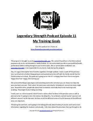 Legendary Strength Podcast Episode 11
                  My Training Goals
                                    Get this podcast on iTunes at:
                              http://legendarystrength.com/go/podcast




This program is brought to you by LegendaryStrength.com. The content found here is for informational
purposes only and is not intended as medical advice. It is recommended you talk to your qualified health
professional before making changes to your exercise plan, diet, or prescription medication use.
Legendary Strength is not responsible for any claims made during this program.

Hey, it’s Logan Christopher here from the Legendary Strength podcast. I took a week off the previous
one. I just had a lot of other things going on and wanted some time off with the family and all that for
Christmas but we’re back. This podcast is going out on the 31st so Happy New Year’s Eve to everyone.
Happy New Year! Happy 2013 coming up!

We survived the Mayan apocalypse and everything seems the same but you can choose to make this
year your best one ever. That’s what I do every year and actually I do believe it comes true every single
year. Around this time, people talk about their resolutions and really they’re not resolving to do
anything. They might think of doing one thing.

I really use it as a time to spend a lot of time to review what I’ve done in the previous year as well as
plan out what I’m going to do in the next on. By doing this, I’ve achieved a certain level of success in all
different areas of my life because I do focus on all the different areas of my life because all the different
areas are important.

This being the case here, we’re going to be talking primarily about training. If you do want some more
information regarding the business and actually, I talk more about the processes that I go through to do

                            Copyright © 2013 LegendaryStrength.com All Rights Reserved
 