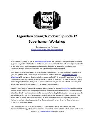 Legendary Strength Podcast Episode 12
               Superhuman Workshop
                                    Get this podcast on iTunes at:
                              http://legendarystrength.com/go/podcast




This program is brought to you by LegendaryStrength.com. The content found here is for informational
purposes only and is not intended as medical advice. It is recommended you talk to your qualified health
professional before making changes to your exercise plan, diet, or prescription medication use.
Legendary Strength is not responsible for any claims made during this program.

Hey there. It’s Logan Christopher from the Legendary Strength podcast. In this episode, first let me tell
you I just got back from Tallahassee, Florida where we held the third ever Superhuman Training
Workshop. With our events, they seem to keep happening but it’s all so good it’s hard to say which the
best one is. I really do think they’re getting better and better as we go on. I’m going to talk about some
of the things that occurred there, a lot of the awesomeness, and give you some details and a couple of
learning lessons that I myself picked up. This should be a fun episode.

First off, let me start by saying that this event did not go quite as planned. Bud Jeffries and I had worked
to bring on a number of the strongest people in the world and for whatever reason—I don’t want to get
into all the details—some people decided to back out of what they had told us they were going to do. So
we were left with a slightly different event than what we initially planned. Ultimately, I believe it was
better because of this. Because there weren’t as many presenters as we had originally planned on
having, we had more time to go deeper into the exercises and not just do sort of like a surface level
presentation from each person.

Let’s start talking about some of the really cool things that we covered at this event. With the
Superhuman Workshop, what we’ve done in the past and will continue to do in the future is really cover
                            Copyright © 2013 LegendaryStrength.com All Rights Reserved
 