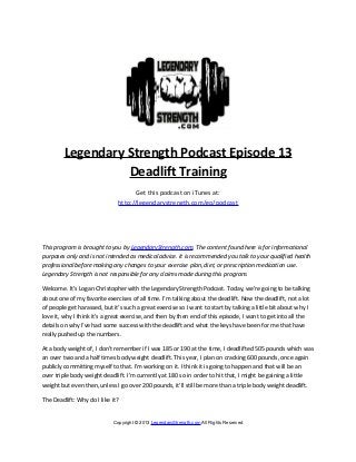 Legendary Strength Podcast Episode 13
                   Deadlift Training
                                     Get this podcast on iTunes at:
                               http://legendarystrength.com/go/podcast




This program is brought to you by LegendaryStrength.com. The content found here is for informational
purposes only and is not intended as medical advice. It is recommended you talk to your qualified health
professional before making any changes to your exercise plan, diet, or prescription medication use.
Legendary Strength is not responsible for any claims made during this program.

Welcome. It’s Logan Christopher with the Legendary Strength Podcast. Today, we’re going to be talking
about one of my favorite exercises of all time. I’m talking about the deadlift. Now the deadlift, not a lot
of people get harassed, but it’s such a great exercise so I want to start by talking a little bit about why I
love it, why I think it’s a great exercise, and then by then end of this episode, I want to get into all the
details on why I’ve had some success with the deadlift and what the keys have been for me that have
really pushed up the numbers.

At a body weight of, I don’t remember if I was 185 or 190 at the time, I deadlifted 505 pounds which was
an over two and a half times body weight deadlift. This year, I plan on cracking 600 pounds, once again
publicly committing myself to that. I’m working on it. I think it is going to happen and that will be an
over triple body weight deadlift. I’m currently at 180 so in order to hit that, I might be gaining a little
weight but even then, unless I go over 200 pounds, it’ll still be more than a triple body weight deadlift.

The Deadlift: Why do I like it?


                             Copyright © 2013 LegendaryStrength.com All Rights Reserved
 