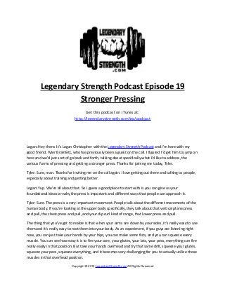Legendary Strength Podcast Episode 19
                  Stronger Pressing
                                    Get this podcast on iTunes at:
                              http://legendarystrength.com/go/podcast




Logan: Hey there. It’s Logan Christopher with the Legendary Strength Podcast and I’m here with my
good friend, Tyler Bramlett, who has previously been a guest on the call. I figured I’d get him to jump on
here and we’d just sort of go back and forth, talking about specifically what I’d like to address, the
various forms of pressing and getting a stronger press. Thanks for joining me today, Tyler.

Tyler: Sure, man. Thanks for inviting me on the call again. I love getting out there and talking to people,
especially about training and getting better.

Logan: Yup. We’re all about that. So I guess a good place to start with is you can give us your
foundational ideas on why the press is important and different ways that people can approach it.

Tyler: Sure. The press is a very important movement. People talk about the different movements of the
human body. If you’re looking at the upper body specifically, they talk about that vertical plane press
and pull, the chest press and pull, and your dip curl kind of range, that lower press and pull.

The thing that you’ve got to realize is that when your arms are down by your sides, it’s really easy to use
them and it’s really easy to root them into your body. As an experiment, if you guys are listening right
now, you can just take your hands by your hips, you can make some fists, and you can squeeze every
muscle. You can see how easy it is to fire your core, your glutes, your lats, your pecs, everything can fire
really easily in that position. But take your hands overhead and try that same drill, squeeze your glutes,
squeeze your pecs, squeeze everything, and it becomes very challenging for you to actually utilize those
muscles in that overhead position.

                            Copyright © 2013 LegendaryStrength.com All Rights Reserved
 