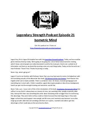 Legendary Strength Podcast Episode 21
                   Isometric Mind
                                     Get this podcast on iTunes at:
                               http://legendarystrength.com/go/podcast




Logan: Hey, this is Logan Christopher here with the Legendary Strength podcast. Today, we have another
great interview lined up today. We’re going to be going into a lot of detail about isometric training,
which I know a lot of people are really interested in and for the most part, there’s not a whole lot of
information out there so we should be covering some very cool things today. Today on the line with me I
have Professor “Stone” Paul. Thanks for joining us today.

Stone: Hey, what’s going on?

Logan: If you’re not familiar with Professor Stone Paul, you may have seen his name. He helped out with
the translating actually of the Alexander Zass book, The Mystery of the Iron Samson, from Russian into
English which we’ve made available. There’s a whole lot more. He knows, translating languages and
everything, but to start with, I think it would be a good idea to give people an idea of your background,
how’d you get into the strength training and isometrics and all that.

Stone: Yeah, sure. I cover a lot of this in the introduction of the book, Developing the Isometric Mind, but
suffice it to say that it’s always been an interest of mine. Just watching other people, especially older
kids, I always felt there was something like unfair about kids being older or bigger than me and having
this advantage. They were taller so they could run faster because they had longer legs or they were
bigger so that they could support more weight and lift more, and I wanted a way because I was often
hanging out with older kids and wrestling with them or in sports, I wanted to be able to get that
advantage so that I could play on the same level as them.


                            Copyright © 2013 LegendaryStrength.com All Rights Reserved
 