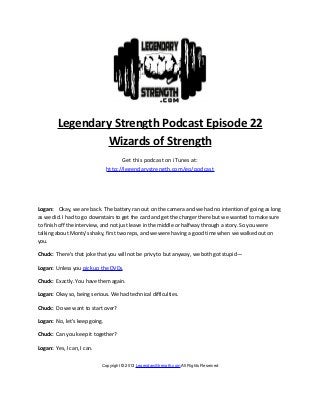 Legendary Strength Podcast Episode 22
                 Wizards of Strength
                                     Get this podcast on iTunes at:
                               http://legendarystrength.com/go/podcast




Logan: Okay, we are back. The battery ran out on the camera and we had no intention of going as long
as we did. I had to go downstairs to get the card and get the charger there but we wanted to make sure
to finish off the interview, and not just leave in the middle or halfway through a story. So you were
talking about Monty’s shaky, first two reps, and we were having a good time when we walked out on
you.

Chuck: There’s that joke that you will not be privy to but anyway, we both got stupid—

Logan: Unless you pick up the DVDs.

Chuck: Exactly. You have them again.

Logan: Okay so, being serious. We had technical difficulties.

Chuck: Do we want to start over?

Logan: No, let’s keep going.

Chuck: Can you keep it together?

Logan: Yes, I can, I can.


                            Copyright © 2013 LegendaryStrength.com All Rights Reserved
 